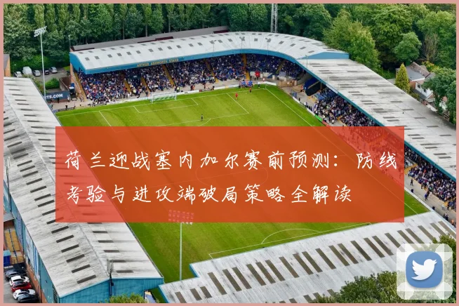 荷兰迎战塞内加尔赛前预测：防线考验与进攻端破局策略全解读