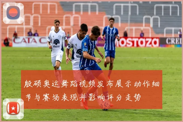 殷硕奥运舞蹈视频发布展示动作细节与赛场表现并影响评分走势