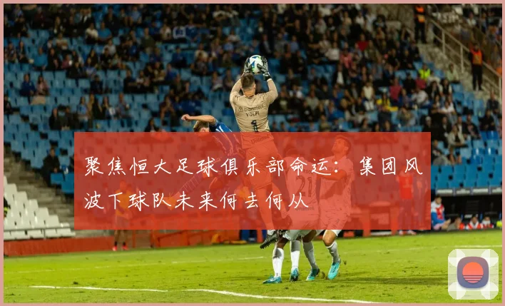 聚焦恒大足球俱乐部命运：集团风波下球队未来何去何从