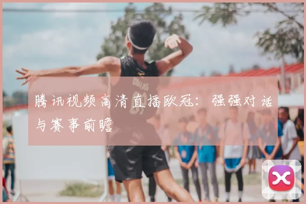 腾讯视频高清直播欧冠：强强对话与赛事前瞻