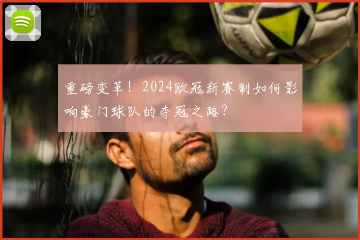 重磅变革！2024欧冠新赛制如何影响豪门球队的夺冠之路？