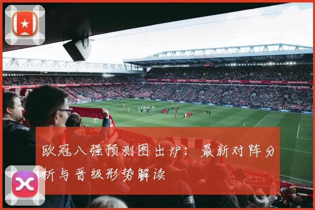 欧冠八强预测图出炉：最新对阵分析与晋级形势解读