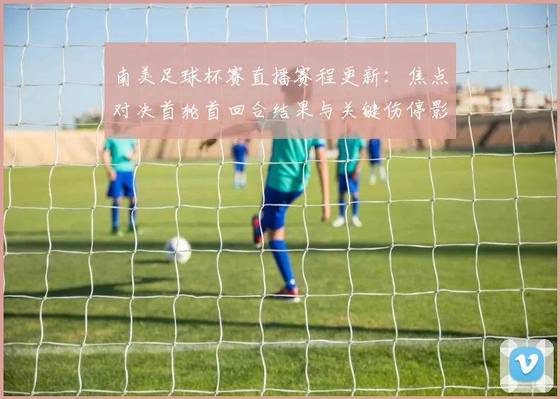 南美足球杯赛直播赛程更新：焦点对决首轮首回合结果与关键伤停影响