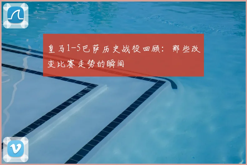 皇马1-5巴萨历史战役回顾：那些改变比赛走势的瞬间