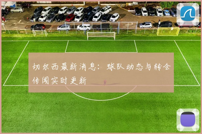 切尔西最新消息：球队动态与转会传闻实时更新