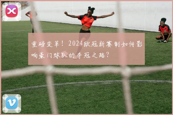 重磅变革！2024欧冠新赛制如何影响豪门球队的夺冠之路？
