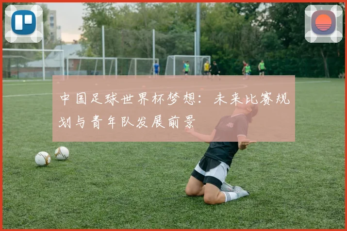 中国足球世界杯梦想：未来比赛规划与青年队发展前景