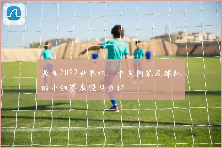 聚焦2022世界杯：中国国家足球队的小组赛表现与分析