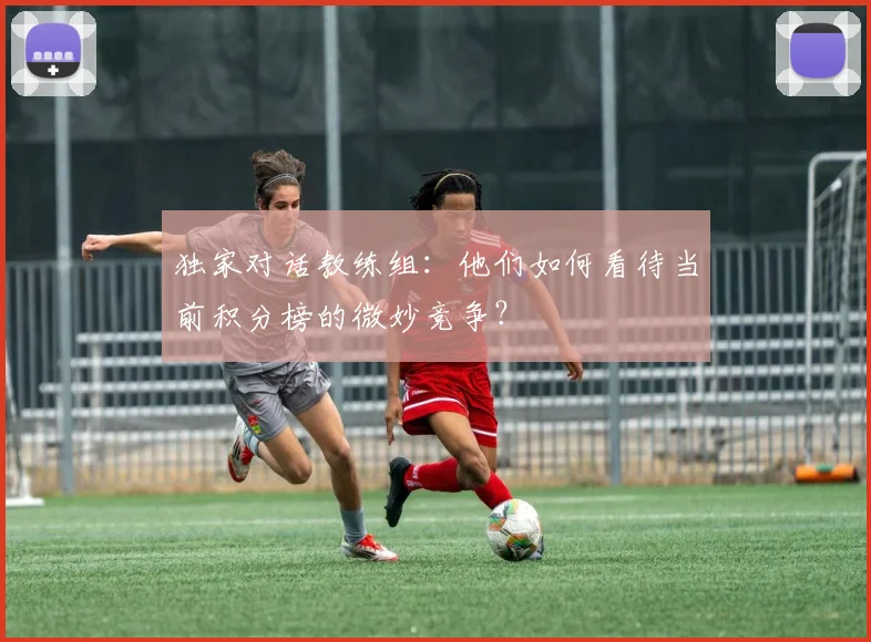 独家对话教练组：他们如何看待当前积分榜的微妙竞争？