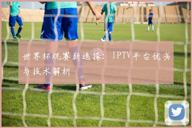 世界杯观赛新选择：IPTV平台优劣与技术解析