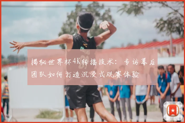 揭秘世界杯4K转播技术：专访幕后团队如何打造沉浸式观赛体验