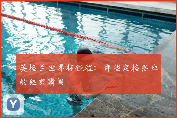 英格兰世界杯征程：那些定格热血的经典瞬间