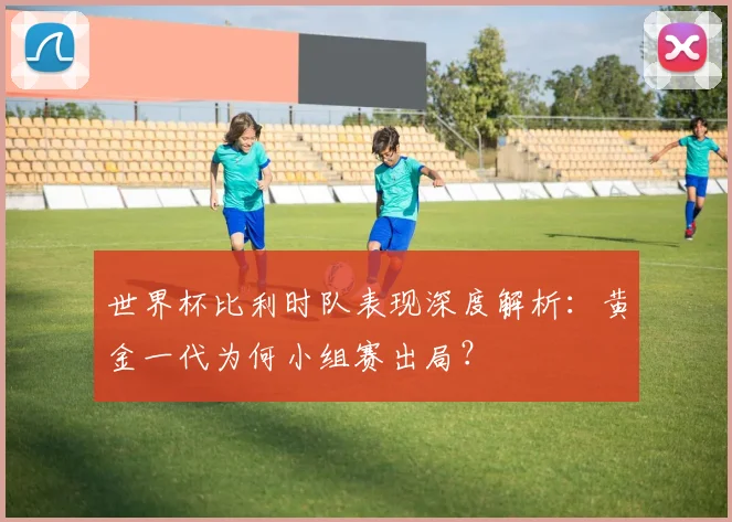 世界杯比利时队表现深度解析：黄金一代为何小组赛出局？