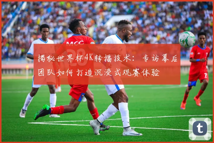 揭秘世界杯4K转播技术：专访幕后团队如何打造沉浸式观赛体验