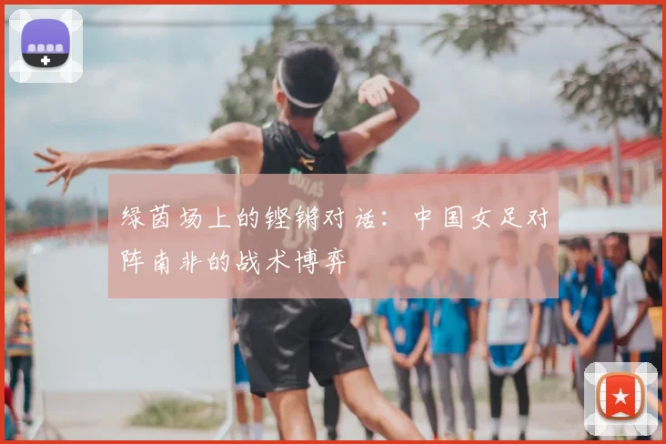 绿茵场上的铿锵对话:中国女足对阵南非的战术博弈