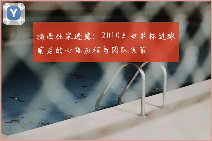 梅西独家透露:2010年世界杯进球前后的心路历程与团队决策