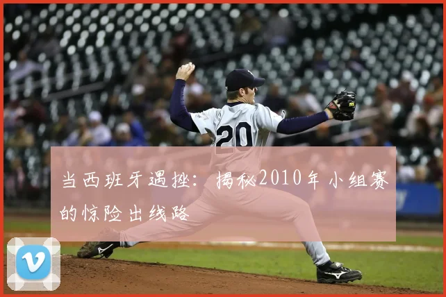 当西班牙遇挫:揭秘2010年小组赛的惊险出线路