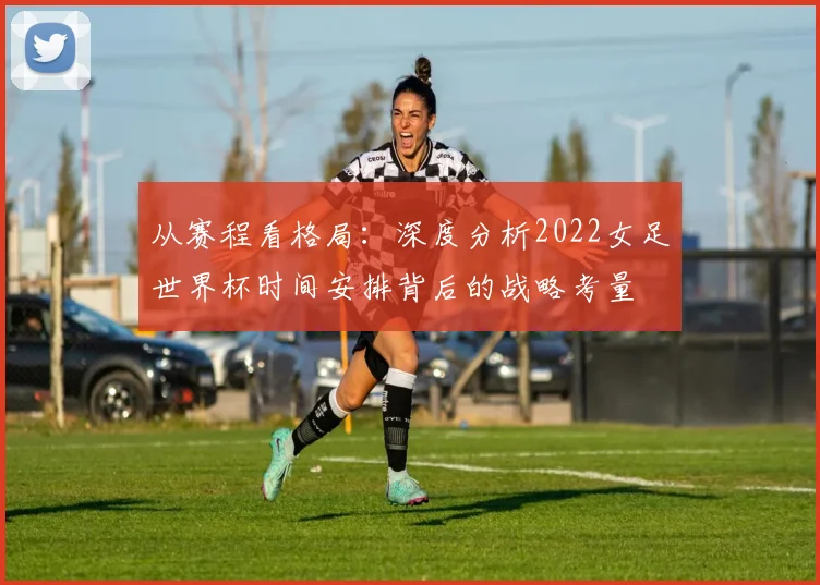 从赛程看格局：深度分析2022女足世界杯时间安排背后的战略考量