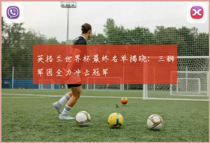 英格兰世界杯最终名单揭晓：三狮军团全力冲击冠军