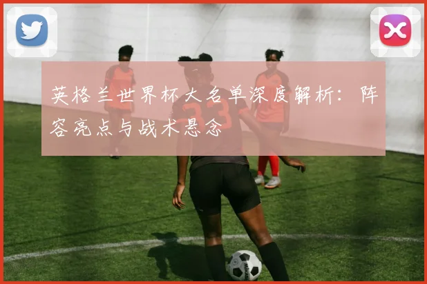英格兰世界杯大名单深度解析：阵容亮点与战术悬念